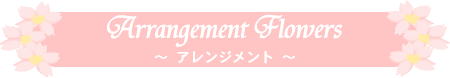 Arrangement Flowers 〜 フラワーアレンジメント(フラワーデザイン フラワーギフト) 〜 大阪府 守口市 門真市 を中心に、季節にあったお勧めの 花材 を使用してお作り致します
